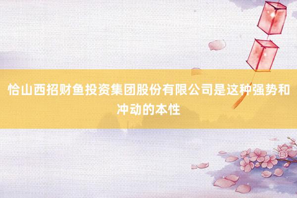 恰山西招财鱼投资集团股份有限公司是这种强势和冲动的本性