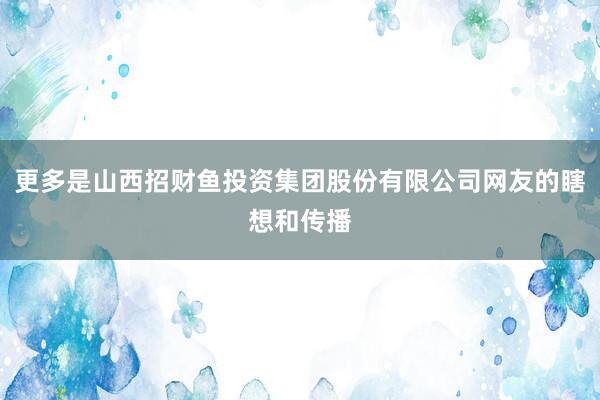 更多是山西招财鱼投资集团股份有限公司网友的瞎想和传播