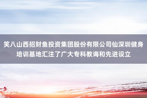 笑八山西招财鱼投资集团股份有限公司仙深圳健身培训基地汇注了广大专科教诲和先进设立
